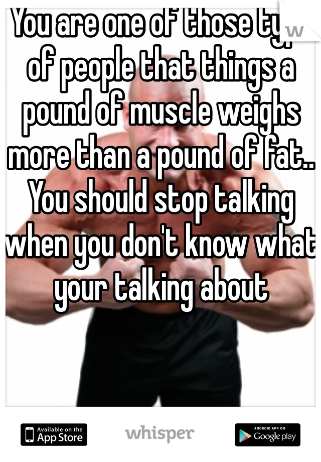 You are one of those type of people that things a pound of muscle weighs more than a pound of fat.. You should stop talking when you don't know what your talking about 