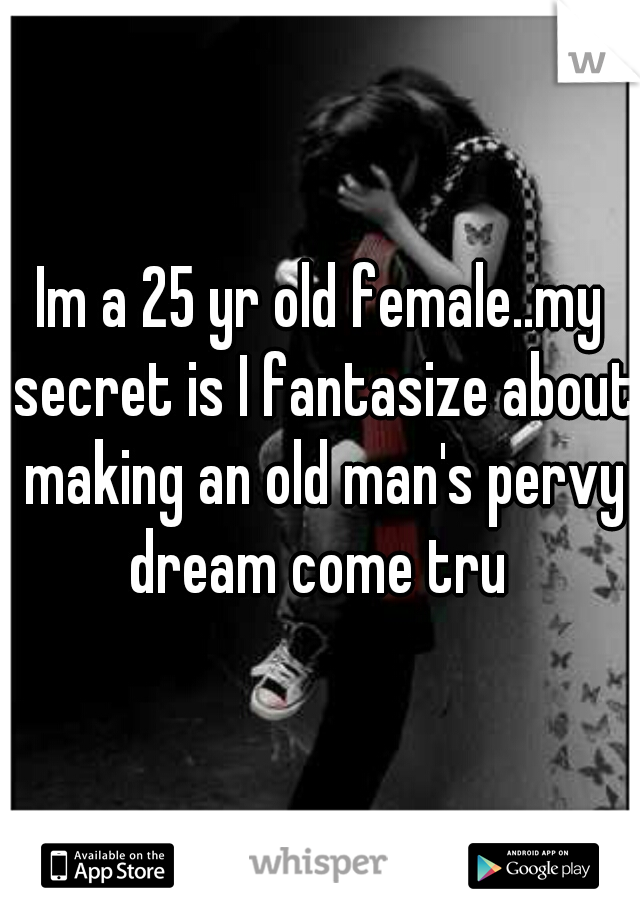 Im a 25 yr old female..my secret is I fantasize about making an old man's pervy dream come tru 