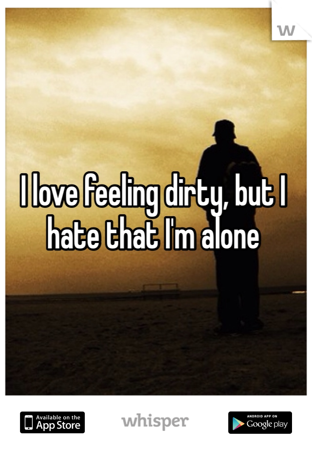 I love feeling dirty, but I hate that I'm alone