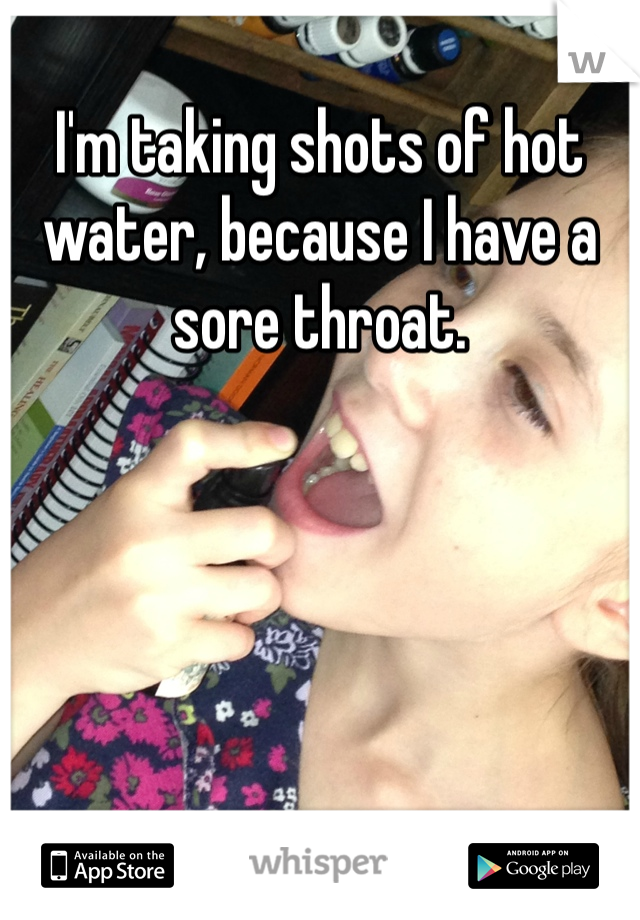 I'm taking shots of hot water, because I have a sore throat. 