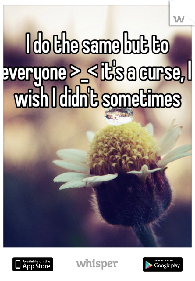 I do the same but to everyone >_< it's a curse, I wish I didn't sometimes 