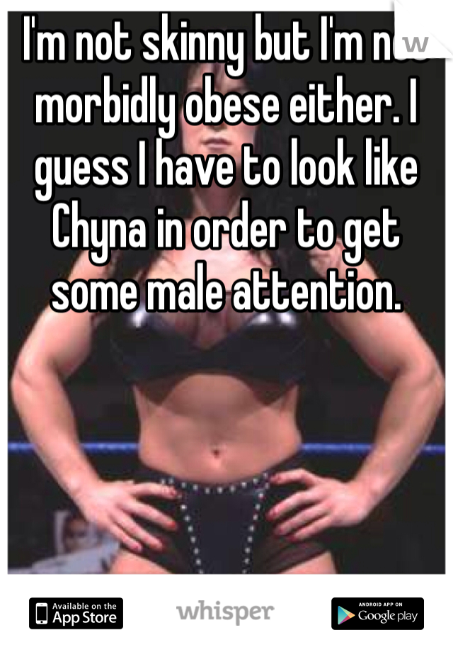 I'm not skinny but I'm not morbidly obese either. I guess I have to look like Chyna in order to get some male attention.  