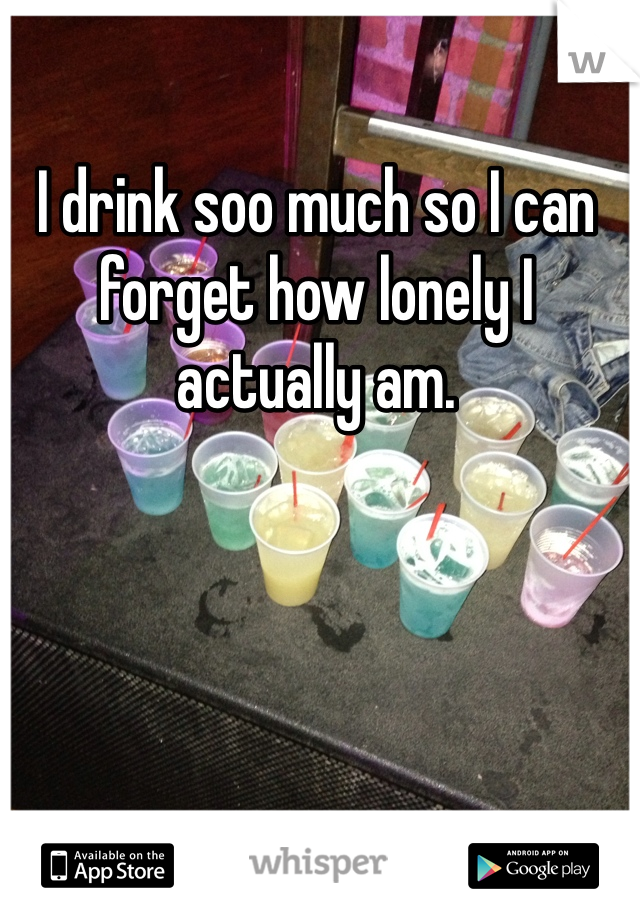 I drink soo much so I can forget how lonely I actually am. 
