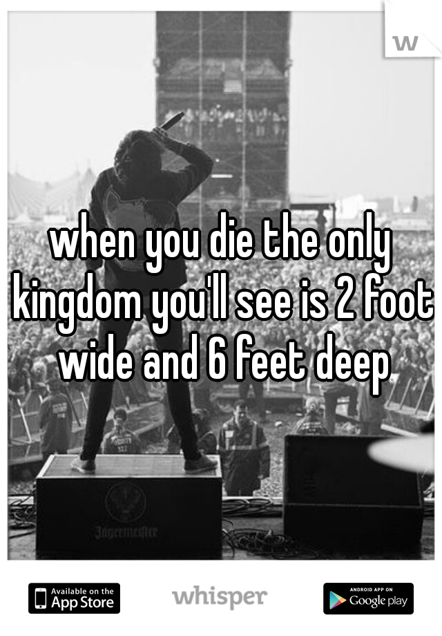 when you die the only kingdom you'll see is 2 foot wide and 6 feet deep