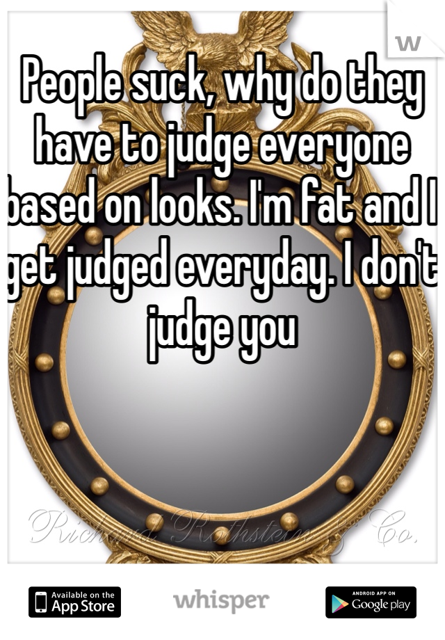 People suck, why do they have to judge everyone based on looks. I'm fat and I get judged everyday. I don't judge you 