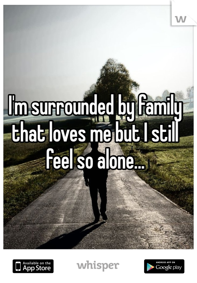 I'm surrounded by family that loves me but I still feel so alone...