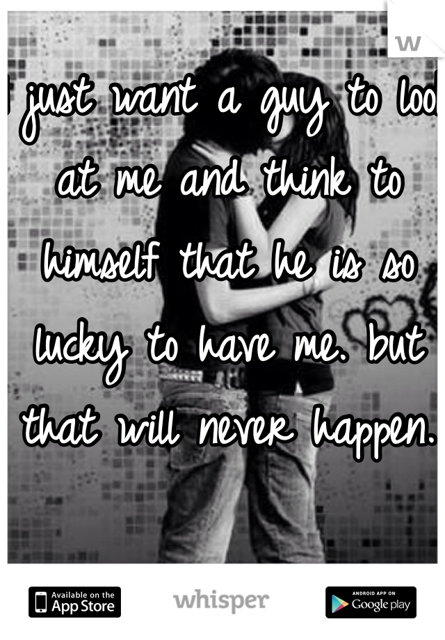 I just want a guy to look at me and think to himself that he is so lucky to have me. but that will never happen. 
