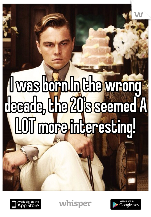 I was born In the wrong decade, the 20's seemed A LOT more interesting!