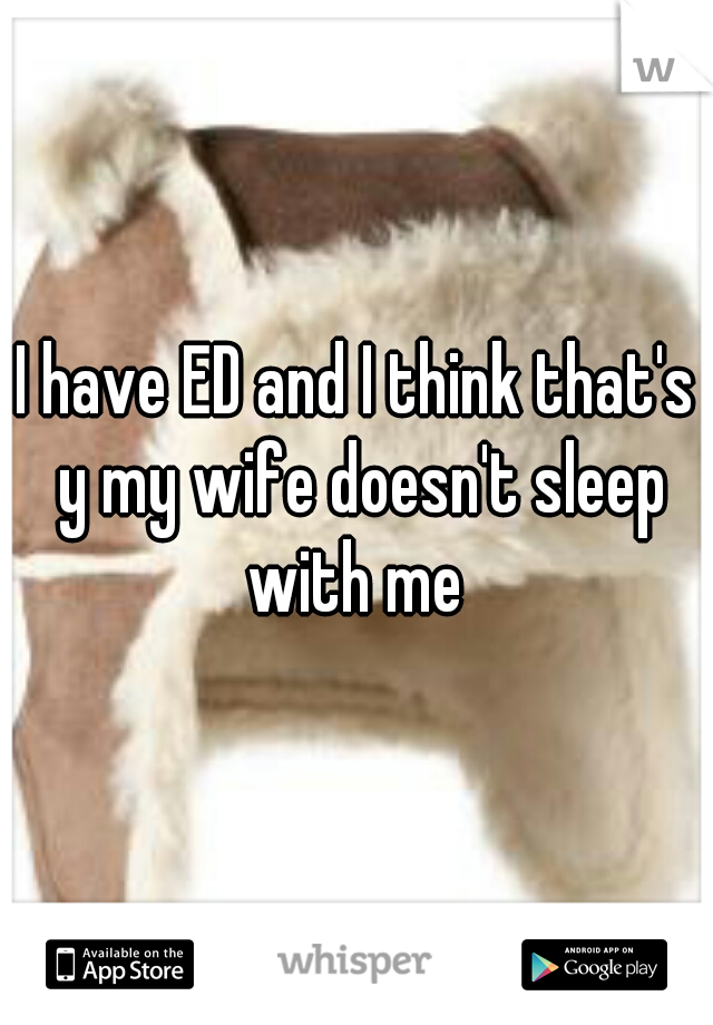 I have ED and I think that's y my wife doesn't sleep with me 