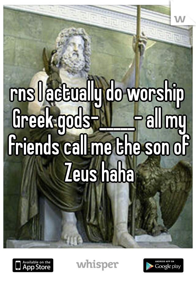 rns I actually do worship Greek gods-_____- all my friends call me the son of Zeus haha