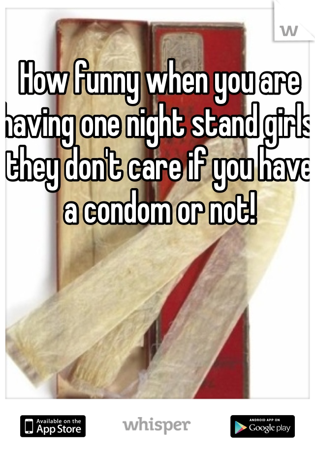 How funny when you are having one night stand girls they don't care if you have a condom or not!