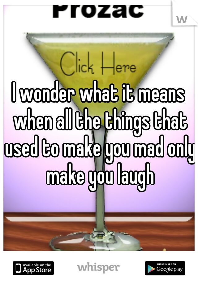 I wonder what it means when all the things that used to make you mad only make you laugh
