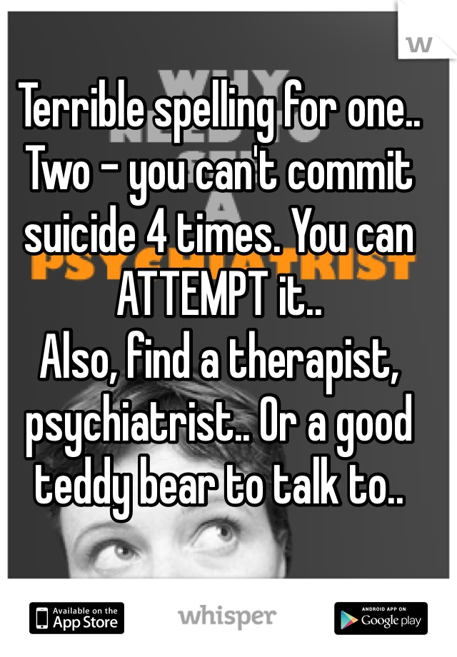 Terrible spelling for one..
Two - you can't commit suicide 4 times. You can ATTEMPT it..
Also, find a therapist, psychiatrist.. Or a good teddy bear to talk to..
