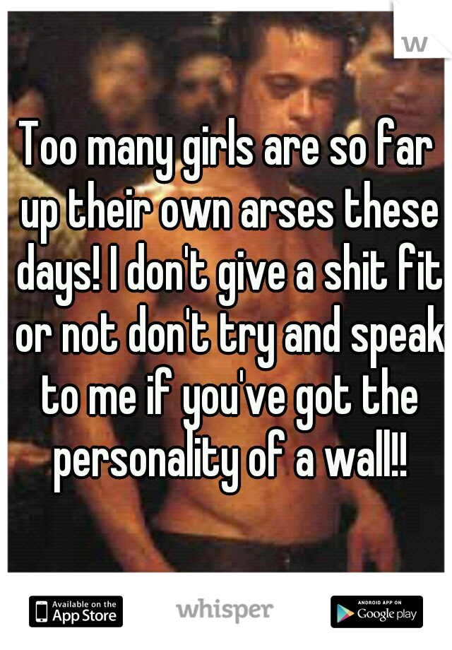 Too many girls are so far up their own arses these days! I don't give a shit fit or not don't try and speak to me if you've got the personality of a wall!!