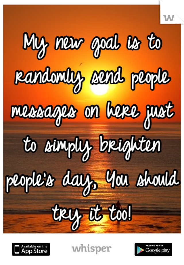 My new goal is to randomly send people messages on here just to simply brighten people's day, You should try it too!