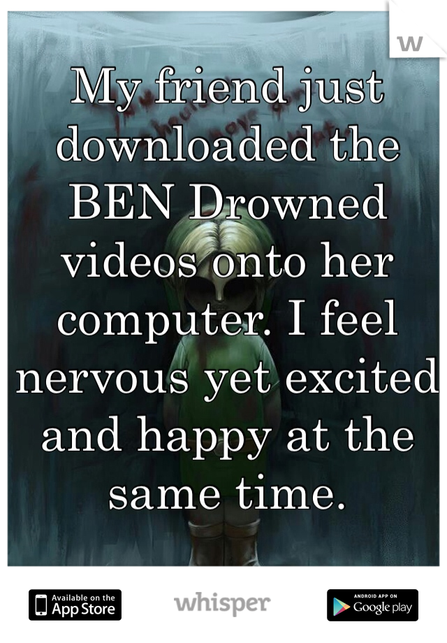 My friend just downloaded the BEN Drowned videos onto her computer. I feel nervous yet excited and happy at the same time.