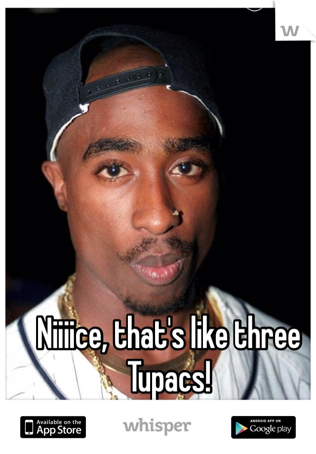 Niiiice, that's like three Tupacs!