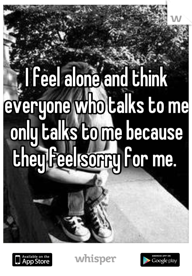 I feel alone and think everyone who talks to me only talks to me because they feel sorry for me. 