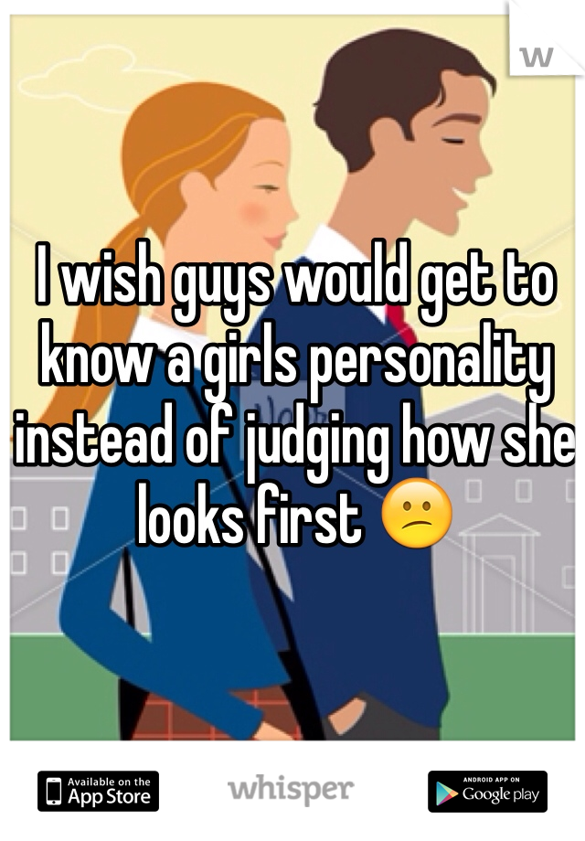 I wish guys would get to know a girls personality instead of judging how she looks first 😕