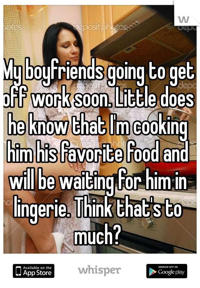 My boyfriends going to get off work soon. Little does he know that I'm cooking him his favorite food and will be waiting for him in lingerie. Think that's to much?