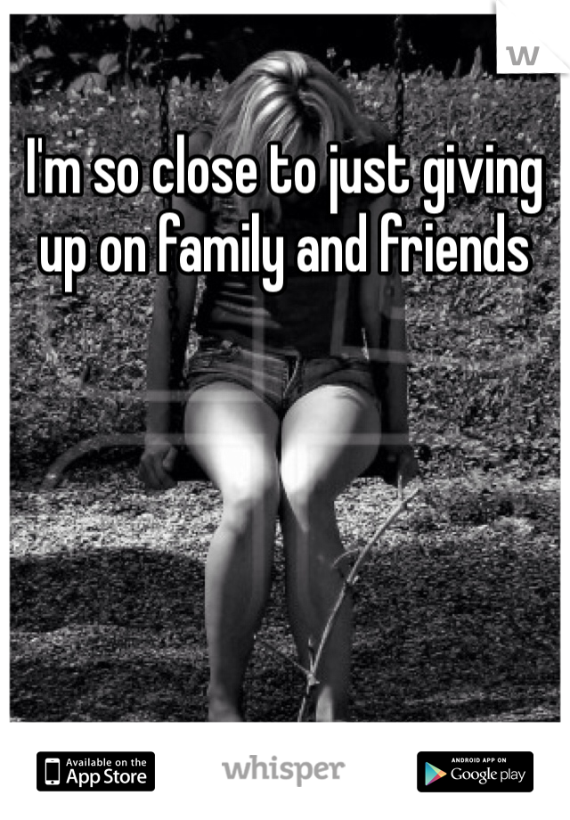 I'm so close to just giving up on family and friends