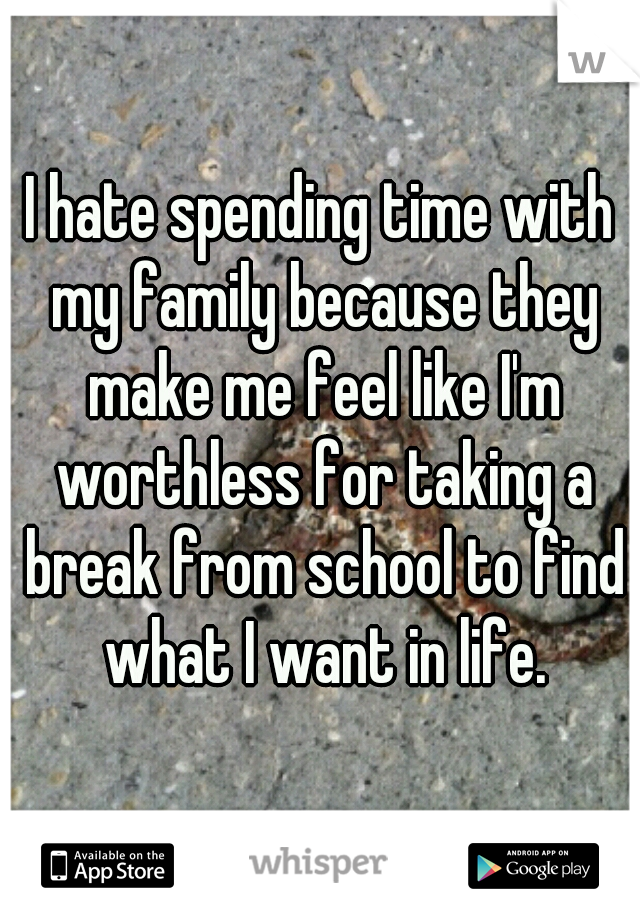 I hate spending time with my family because they make me feel like I'm worthless for taking a break from school to find what I want in life.