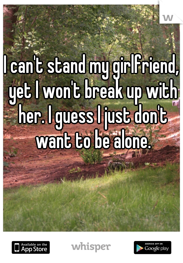 I can't stand my girlfriend, yet I won't break up with her. I guess I just don't want to be alone.