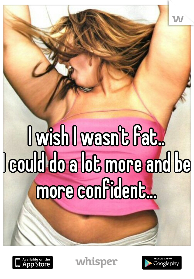 I wish I wasn't fat..
I could do a lot more and be more confident... 