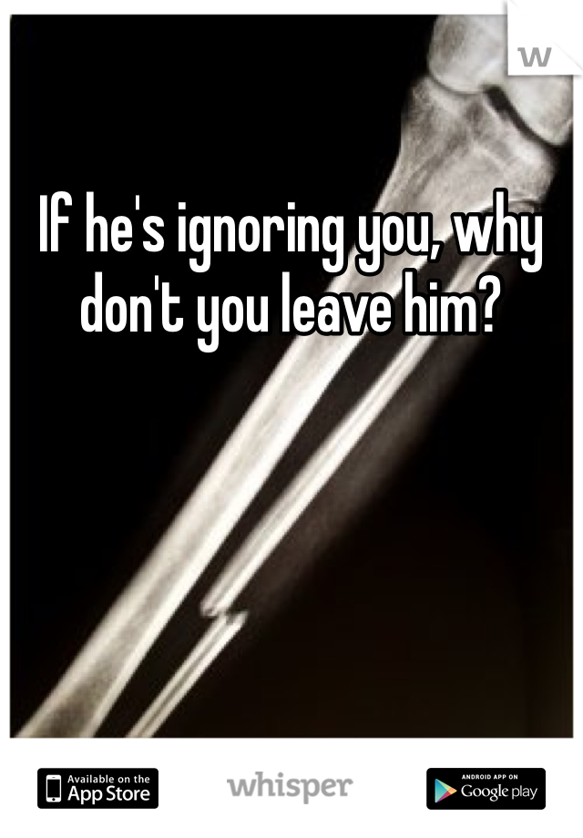 If he's ignoring you, why don't you leave him? 