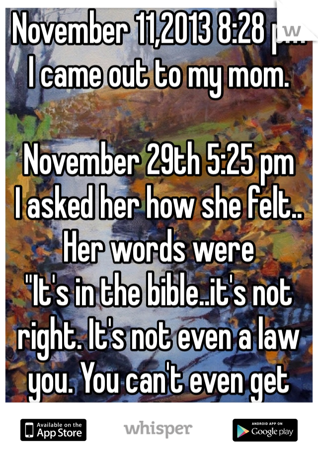 November 11,2013 8:28 pm
I came out to my mom.

November 29th 5:25 pm
I asked her how she felt..
Her words were
"It's in the bible..it's not right. It's not even a law you. You can't even get married like that."