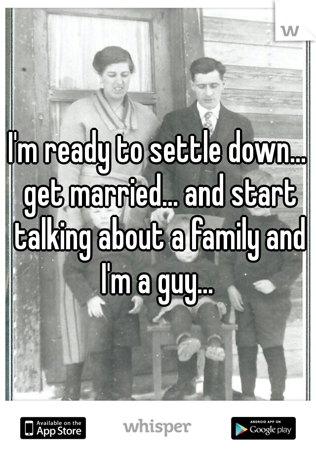 I'm ready to settle down... get married... and start talking about a family and I'm a guy... 