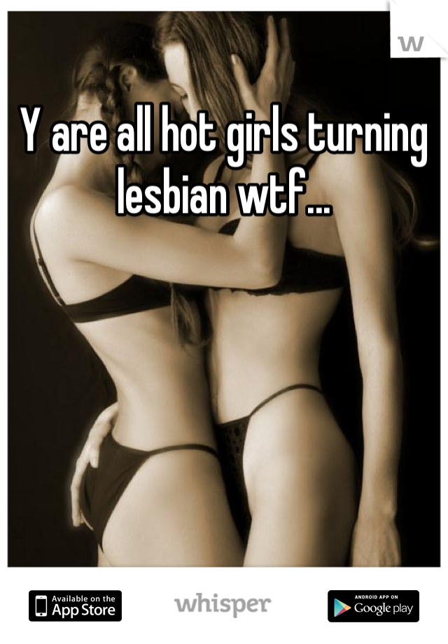 Y are all hot girls turning lesbian wtf...