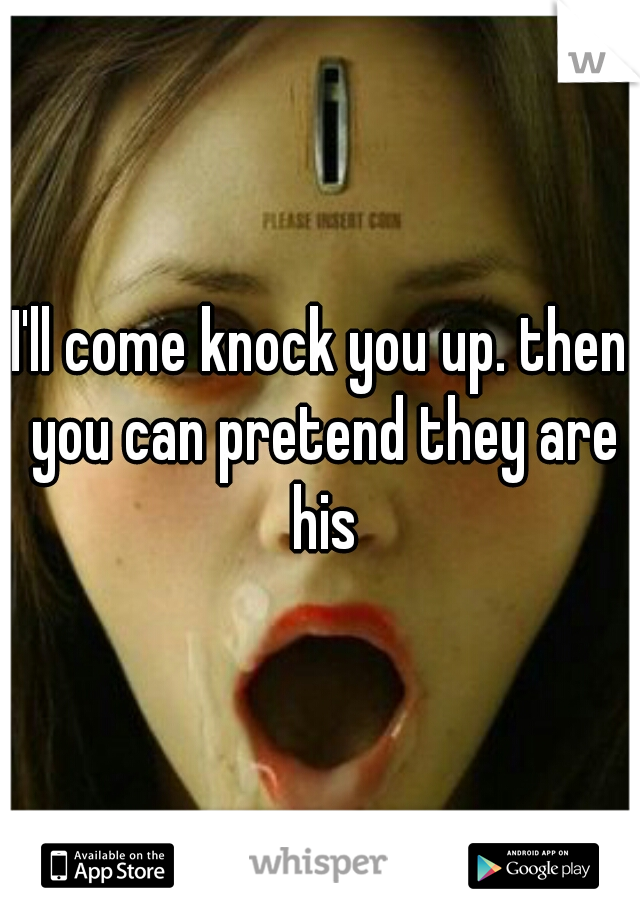 I'll come knock you up. then you can pretend they are his