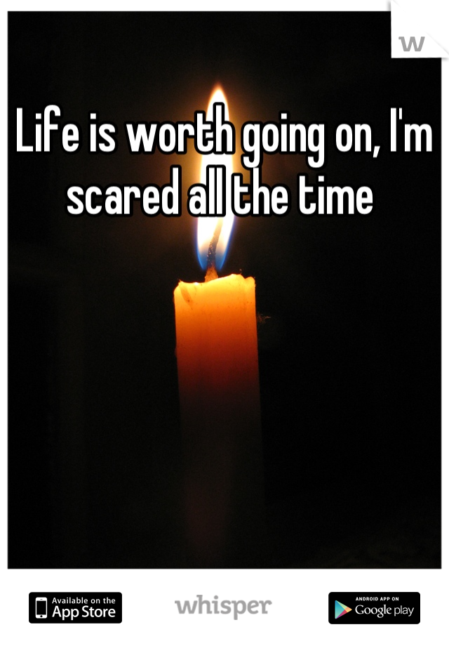 Life is worth going on, I'm scared all the time 