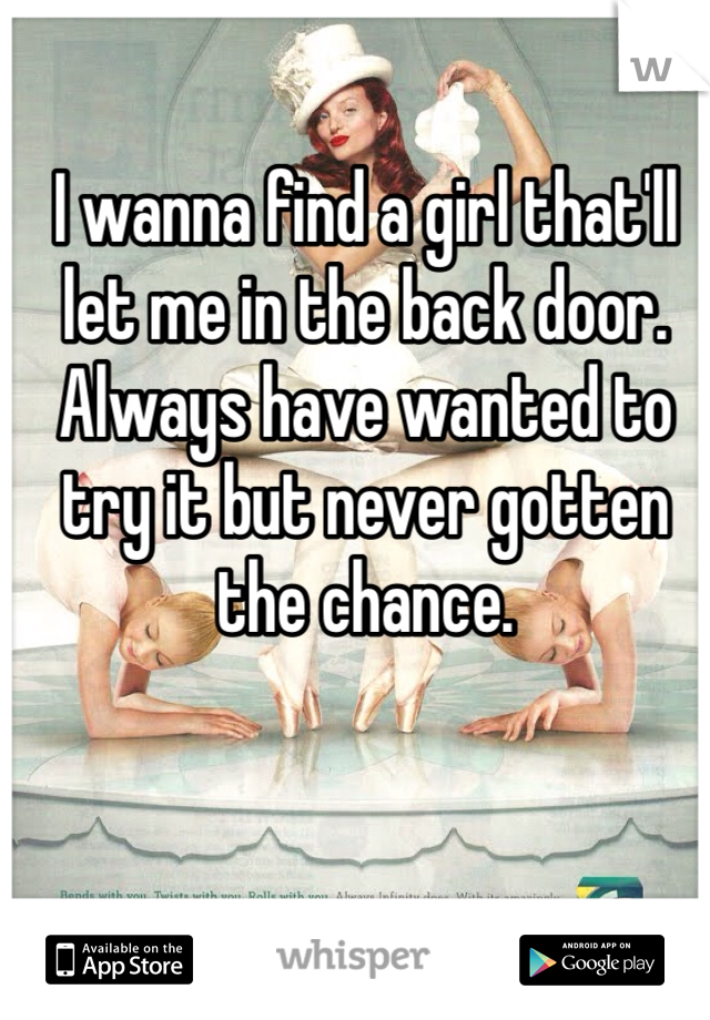 I wanna find a girl that'll let me in the back door. Always have wanted to try it but never gotten the chance.