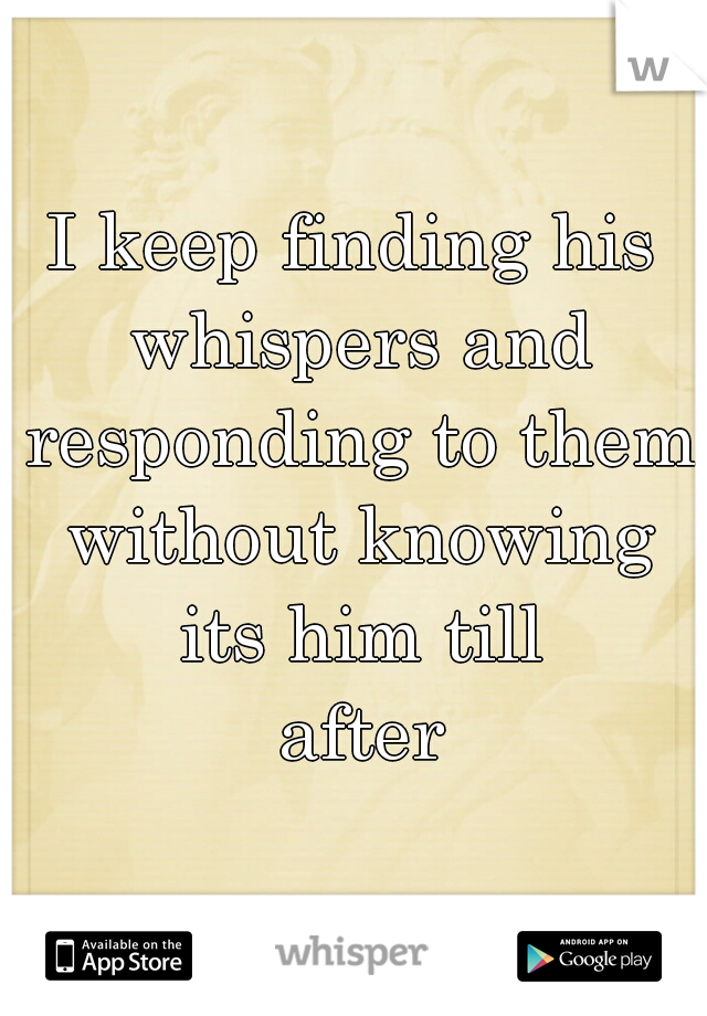 I keep finding his whispers and responding to them without knowing its him till
 after