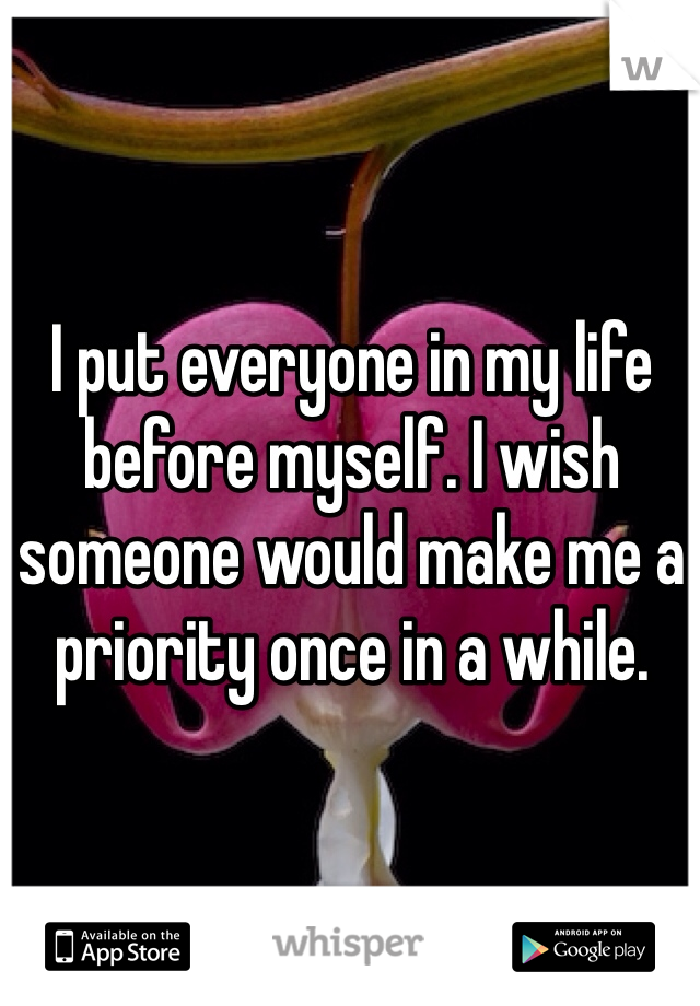 I put everyone in my life before myself. I wish someone would make me a priority once in a while. 