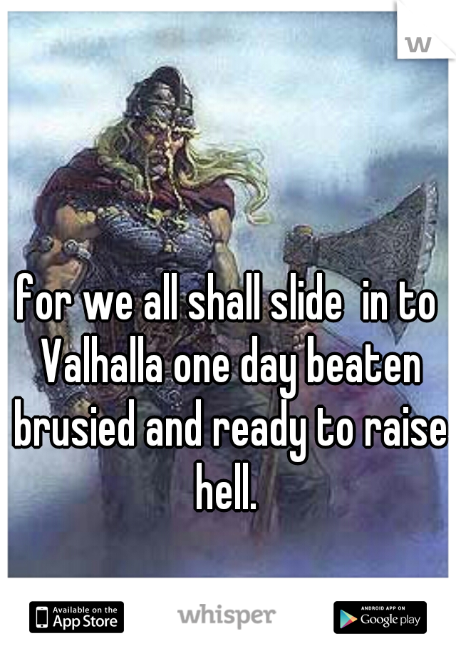 for we all shall slide  in to Valhalla one day beaten brusied and ready to raise hell. 