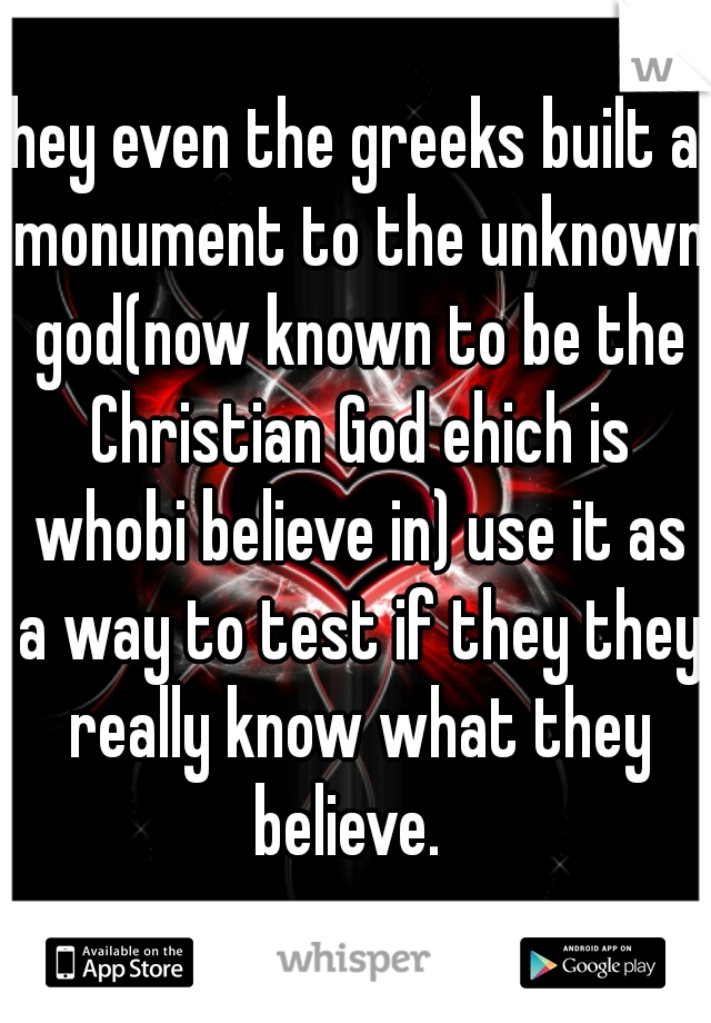 hey even the greeks built a monument to the unknown god(now known to be the Christian God ehich is whobi believe in) use it as a way to test if they they really know what they believe.  