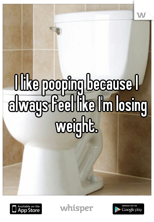 I like pooping because I always feel like I'm losing weight. 