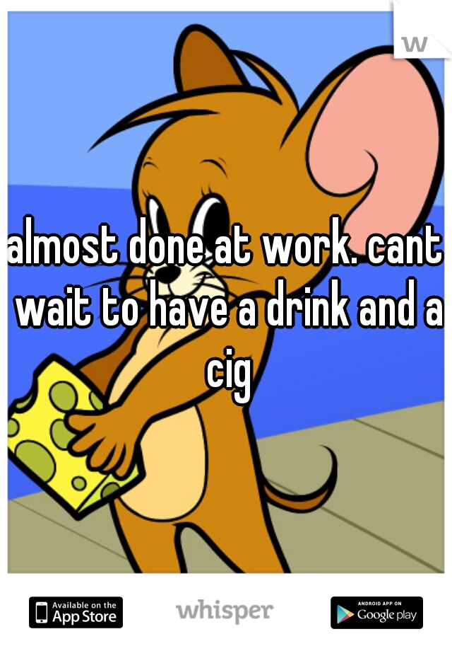 almost done at work. cant wait to have a drink and a cig