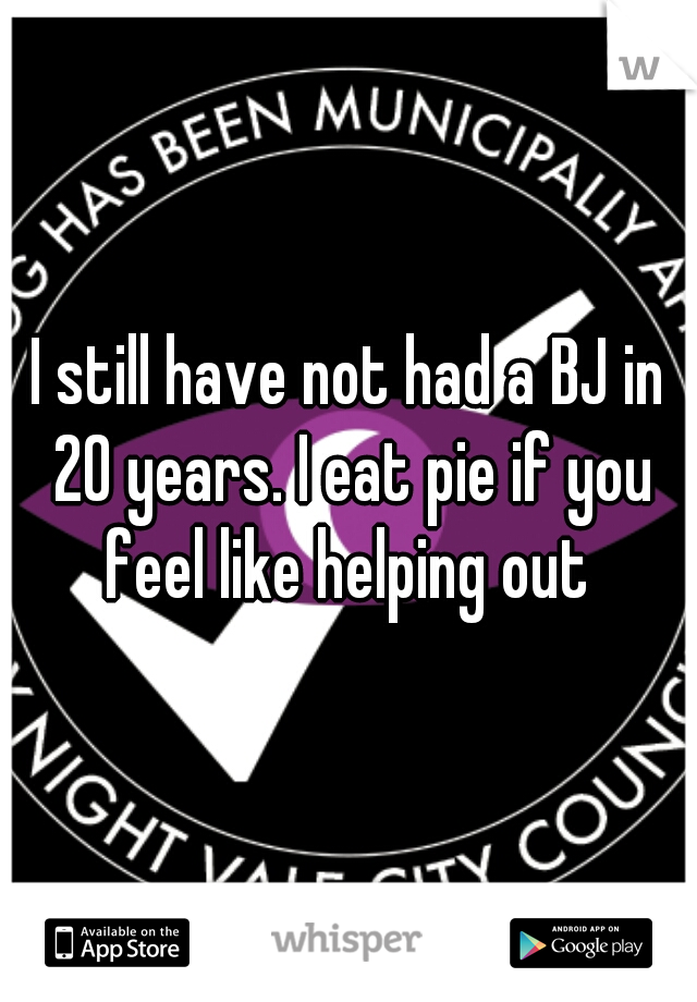 I still have not had a BJ in 20 years. I eat pie if you feel like helping out 