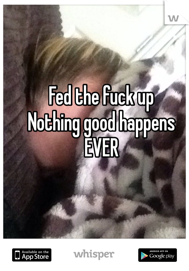 Fed the fuck up
Nothing good happens
EVER
