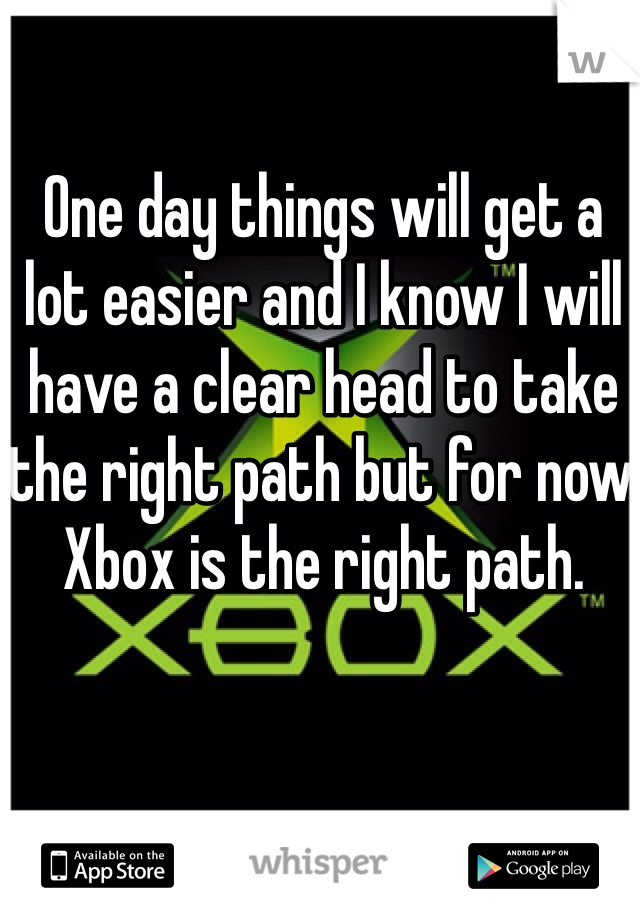 One day things will get a lot easier and I know I will have a clear head to take the right path but for now Xbox is the right path.