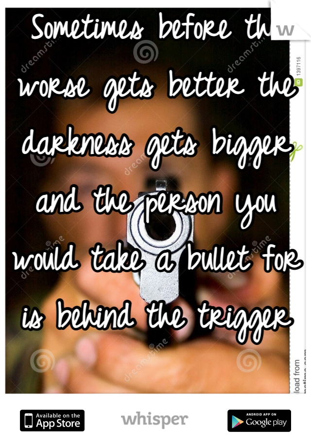 Sometimes before the worse gets better the darkness gets bigger and the person you would take a bullet for is behind the trigger