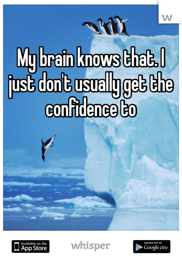 My brain knows that. I just don't usually get the confidence to