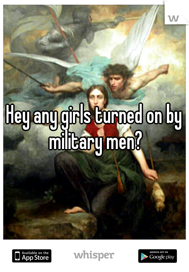 Hey any girls turned on by military men?