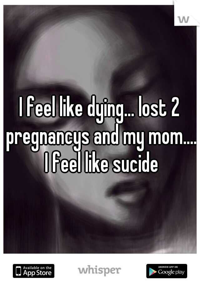 I feel like dying... lost 2 pregnancys and my mom.... I feel like sucide