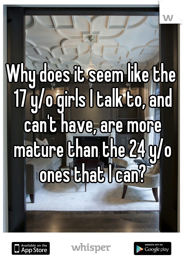 Why does it seem like the 17 y/o girls I talk to, and can't have, are more mature than the 24 y/o ones that I can?