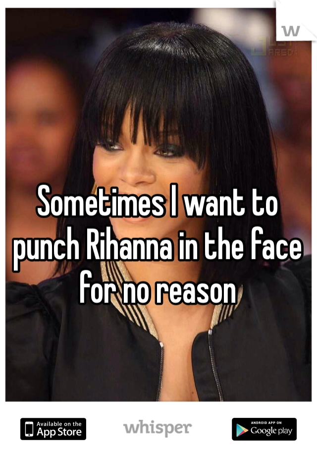 Sometimes I want to punch Rihanna in the face for no reason